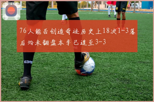 76人能否创造奇迹历史上18次1-3落后均未翻盘本季已追至3-3
